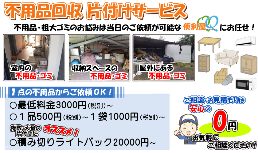 不用品回収 片付けサービス
不用品・粗大ゴミのお悩みは、当日ご依頼が可能な便利屋QQにお任せ!
〇最低料金3000円(税込)~、1品500円(税込)~、1袋1000円(税込)~
複数・大量の片付けにオススメ!積み切りパック20000円(税込)~