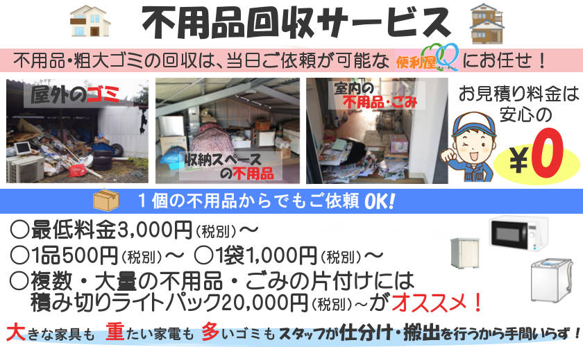 不用品回収 片付けサービス最低料金3,000円(税込)~、1品500円(税込)~、
1袋1,000円~、積み切りパック20,000円~、現地でのお見積り後、当日のご依頼も可能です。大きな家具や家電、細かな不用品も
お任せください。お部屋からの搬出も全てお任せください。 迅速対応! 安心価格!